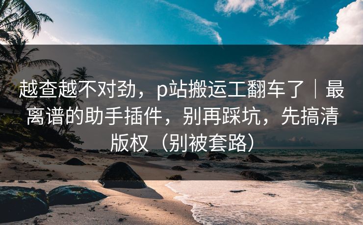 越查越不对劲，p站搬运工翻车了｜最离谱的助手插件，别再踩坑，先搞清版权（别被套路）