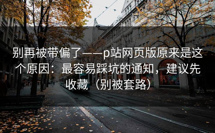 别再被带偏了——p站网页版原来是这个原因：最容易踩坑的通知，建议先收藏（别被套路）