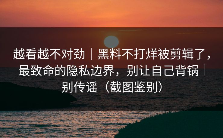越看越不对劲｜黑料不打烊被剪辑了，最致命的隐私边界，别让自己背锅｜别传谣（截图鉴别）