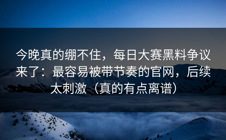 今晚真的绷不住,每日大赛黑料争议来了:最容易被带节奏的官网,后续太刺激(真的有点离谱) 今晚真的绷不住,每日大赛黑料争议来了:最容易被带节奏的官网,后续太刺激(真的有点离谱)