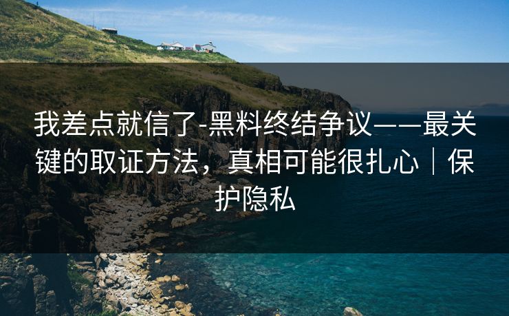 我差点就信了-黑料终结争议——最关键的取证方法，真相可能很扎心｜保护隐私