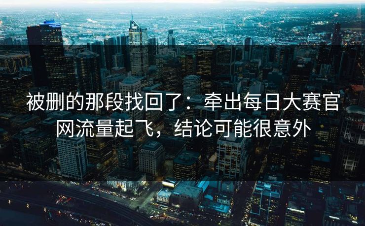 被删的那段找回了:牵出每日大赛官网流量起飞,结论可能很意外 被删的那段找回了:牵出每日大赛官网流量起飞,结论可能很意外