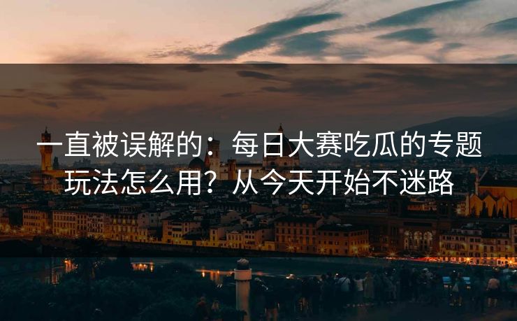 一直被误解的:每日大赛吃瓜的专题玩法怎么用?从今天开始不迷路 一直被误解的:每日大赛吃瓜的专题玩法怎么用?从今天开始不迷路
