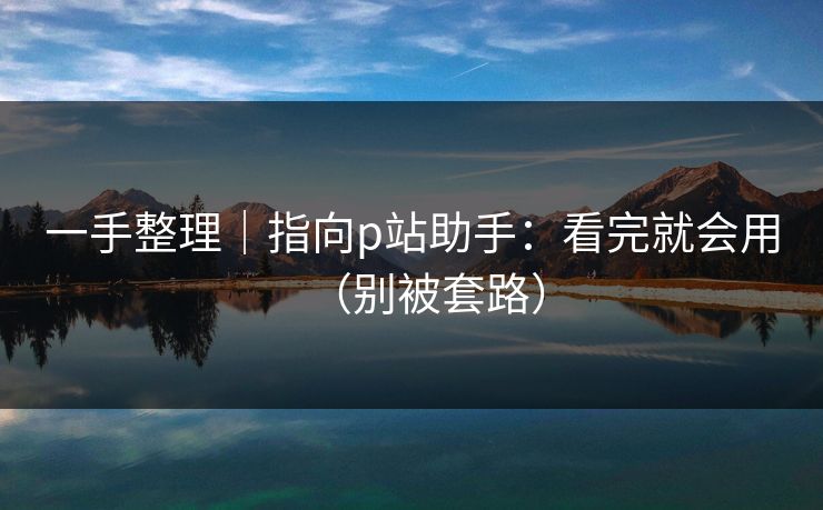 一手整理|指向p站助手:看完就会用(别被套路) 一手整理|指向p站助手:看完就会用(别被套路)