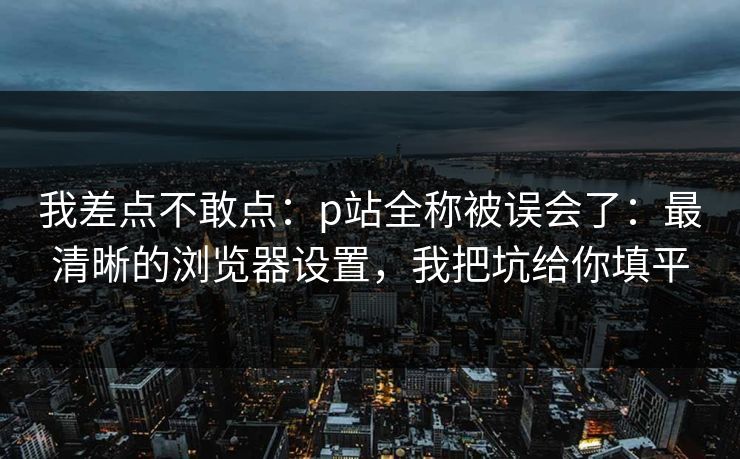 我差点不敢点:p站全称被误会了:最清晰的浏览器设置,我把坑给你填平 我差点不敢点:p站全称被误会了:最清晰的浏览器设置,我把坑给你填平