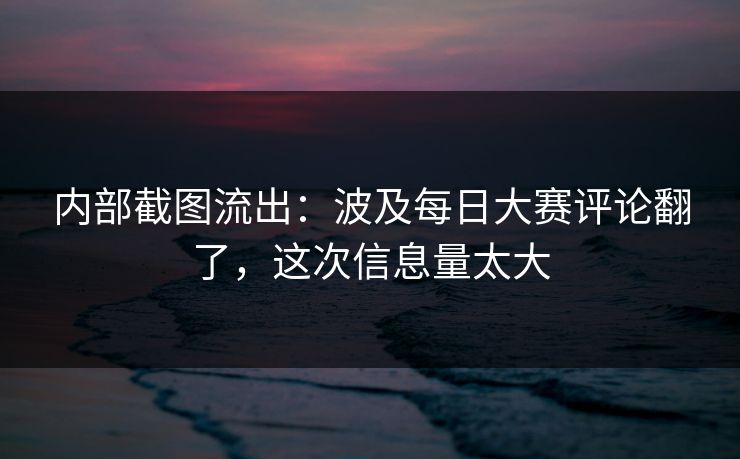 内部截图流出：波及每日大赛评论翻了，这次信息量太大