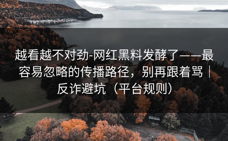 越看越不对劲-网红黑料发酵了——最容易忽略的传播路径，别再跟着骂｜反诈避坑（平台规则）