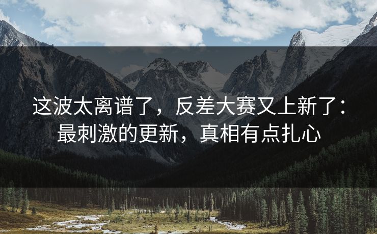 这波太离谱了,反差大赛又上新了:最刺激的更新,真相有点扎心 这波太离谱了,反差大赛又上新了:最刺激的更新,真相有点扎心