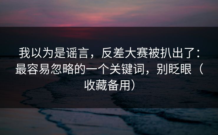 我以为是谣言，反差大赛被扒出了：最容易忽略的一个关键词，别眨眼（收藏备用）