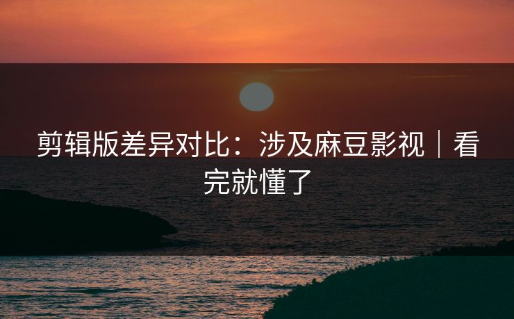 剪辑版差异对比:涉及麻豆影视|看完就懂了 剪辑版差异对比:涉及麻豆影视|看完就懂了