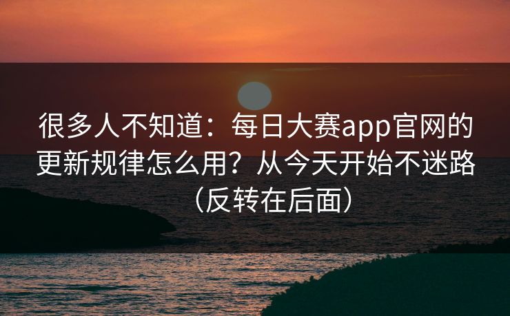 很多人不知道:每日大赛app官网的更新规律怎么用?从今天开始不迷路(反转在后面) 很多人不知道:每日大赛app官网的更新规律怎么用?从今天开始不迷路(反转在后面)