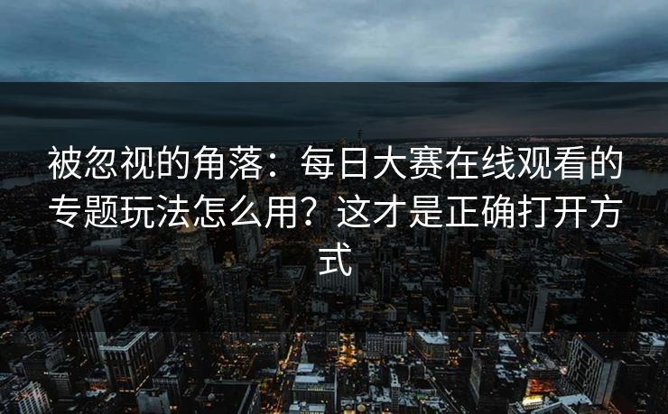 被忽视的角落:每日大赛在线观看的专题玩法怎么用?这才是正确打开方式 被忽视的角落:每日大赛在线观看的专题玩法怎么用?这才是正确打开方式