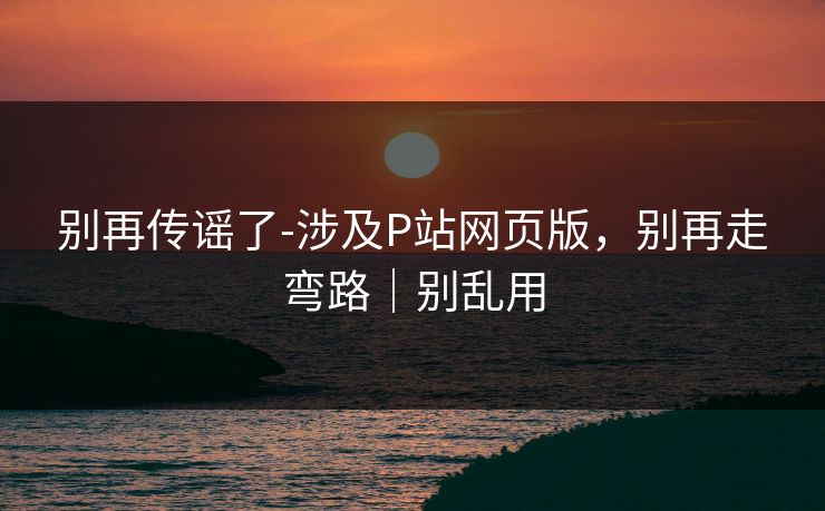 别再传谣了-涉及P站网页版，别再走弯路｜别乱用