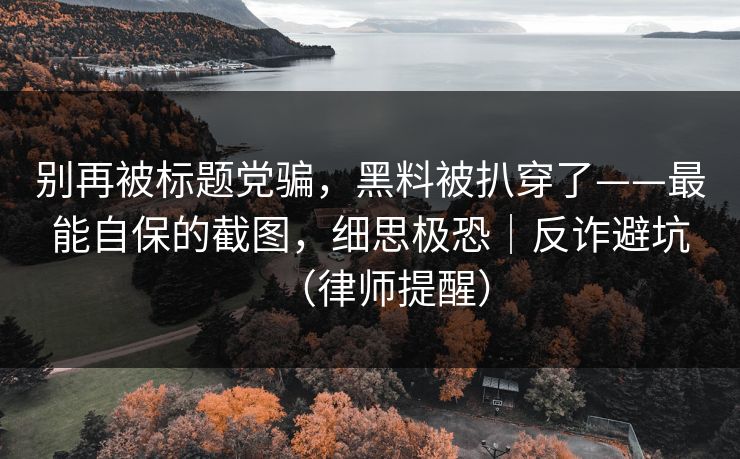 别再被标题党骗，黑料被扒穿了——最能自保的截图，细思极恐｜反诈避坑（律师提醒）