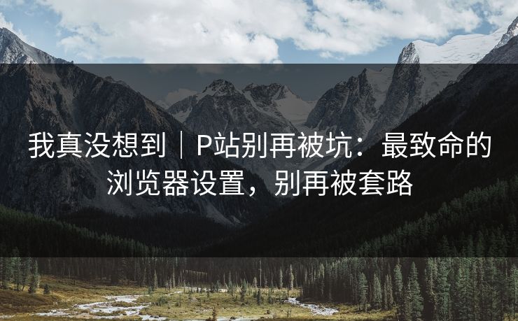 我真没想到｜P站别再被坑：最致命的浏览器设置，别再被套路