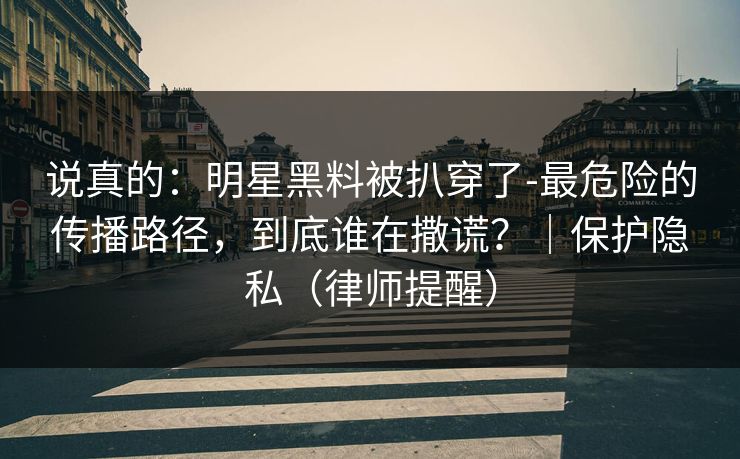 说真的:明星黑料被扒穿了-最危险的传播路径,到底谁在撒谎?|保护隐私(律师提醒) 说真的:明星黑料被扒穿了-最危险的传播路径,到底谁在撒谎?|保护隐私(律师提醒)
