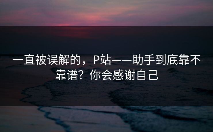 一直被误解的,P站——助手到底靠不靠谱?你会感谢自己 一直被误解的,P站——助手到底靠不靠谱?你会感谢自己