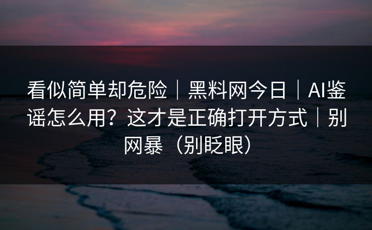 看似简单却危险|黑料网今日|AI鉴谣怎么用?这才是正确打开方式|别网暴(别眨眼) 看似简单却危险|黑料网今日|AI鉴谣怎么用?这才是正确打开方式|别网暴(别眨眼)