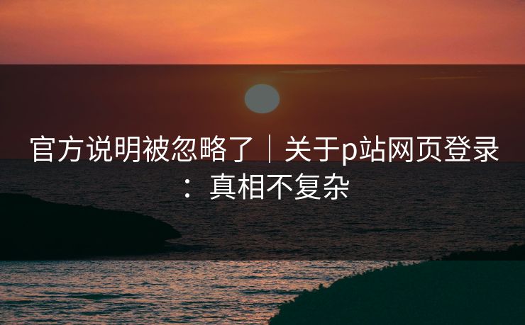 官方说明被忽略了｜关于p站网页登录：真相不复杂