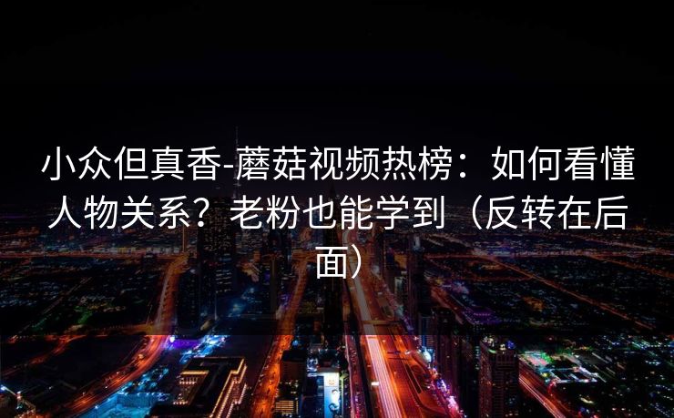 小众但真香-蘑菇视频热榜:如何看懂人物关系?老粉也能学到(反转在后面) 小众但真香-蘑菇视频热榜:如何看懂人物关系?老粉也能学到(反转在后面)