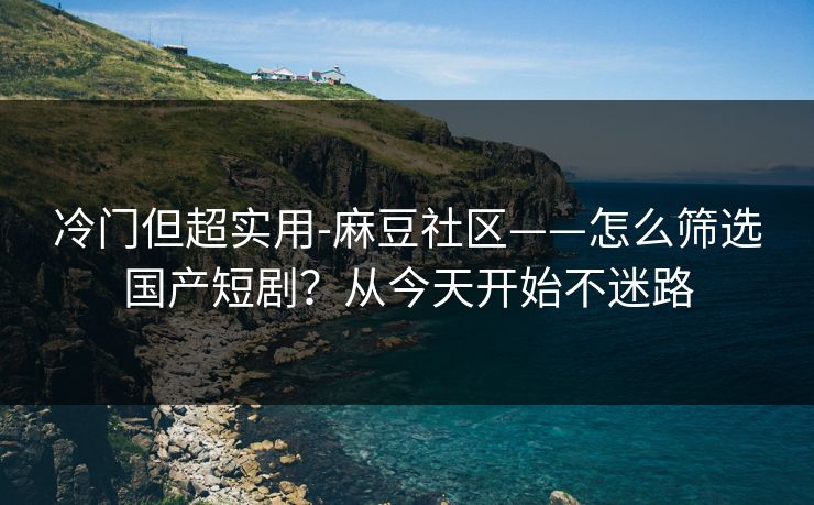 冷门但超实用-麻豆社区——怎么筛选国产短剧？从今天开始不迷路