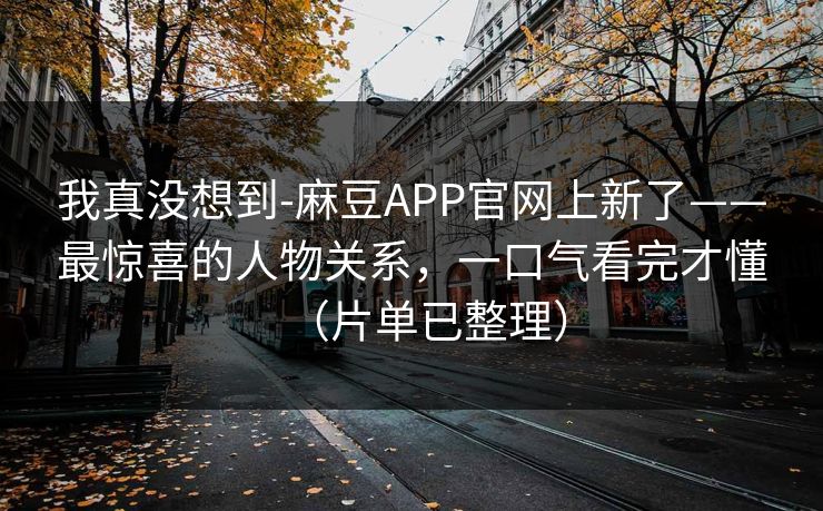 我真没想到-麻豆APP官网上新了——最惊喜的人物关系,一口气看完才懂(片单已整理) 我真没想到-麻豆APP官网上新了——最惊喜的人物关系,一口气看完才懂(片单已整理)