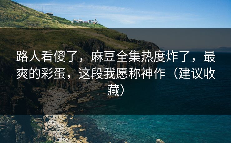 路人看傻了，麻豆全集热度炸了，最爽的彩蛋，这段我愿称神作（建议收藏）