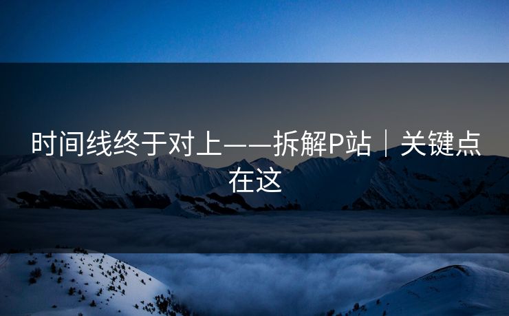时间线终于对上——拆解P站|关键点在这 时间线终于对上——拆解P站|关键点在这
