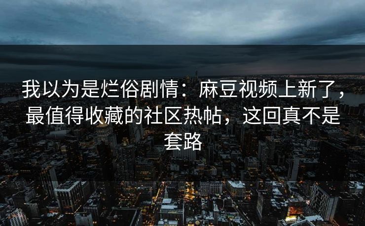 我以为是烂俗剧情:麻豆视频上新了,最值得收藏的社区热帖,这回真不是套路 我以为是烂俗剧情:麻豆视频上新了,最值得收藏的社区热帖,这回真不是套路