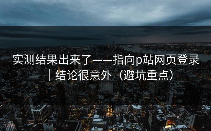 实测结果出来了——指向p站网页登录｜结论很意外（避坑重点）