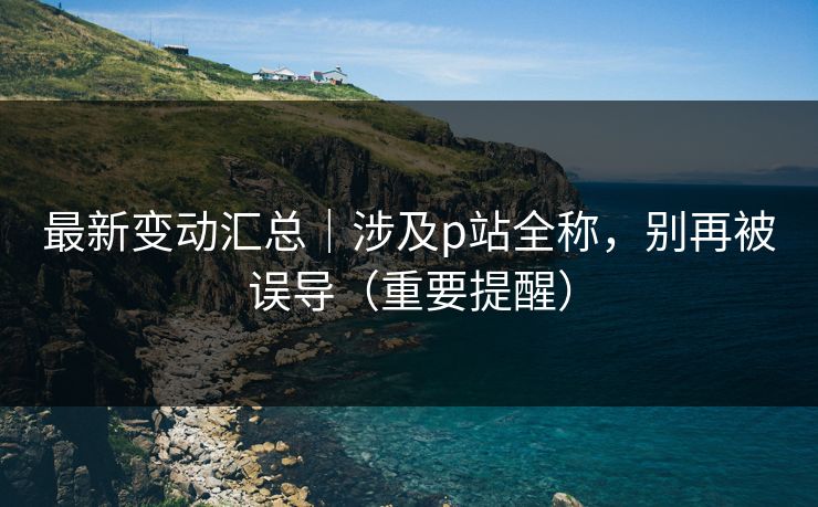 最新变动汇总|涉及p站全称,别再被误导(重要提醒) 最新变动汇总|涉及p站全称,别再被误导(重要提醒)