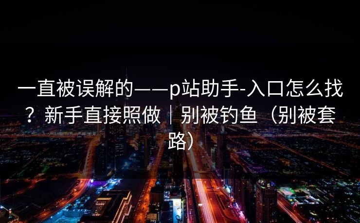 一直被误解的——p站助手-入口怎么找?新手直接照做|别被钓鱼(别被套路) 一直被误解的——p站助手-入口怎么找?新手直接照做|别被钓鱼(别被套路)