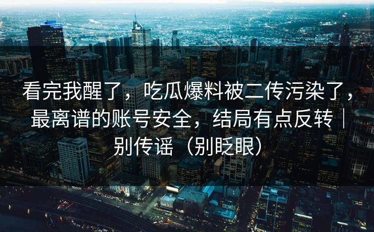 看完我醒了，吃瓜爆料被二传污染了，最离谱的账号安全，结局有点反转｜别传谣（别眨眼）