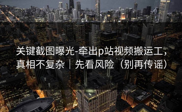 关键截图曝光-牵出p站视频搬运工,真相不复杂|先看风险(别再传谣) 关键截图曝光-牵出p站视频搬运工,真相不复杂|先看风险(别再传谣)