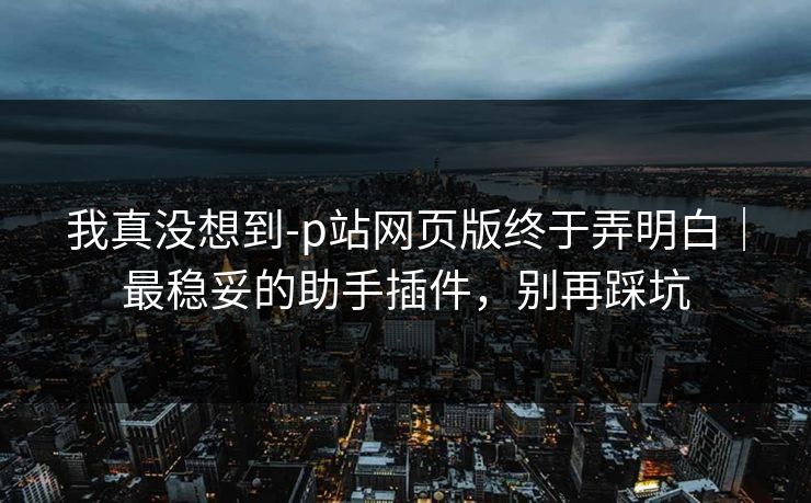 我真没想到-p站网页版终于弄明白|最稳妥的助手插件,别再踩坑 我真没想到-p站网页版终于弄明白|最稳妥的助手插件,别再踩坑