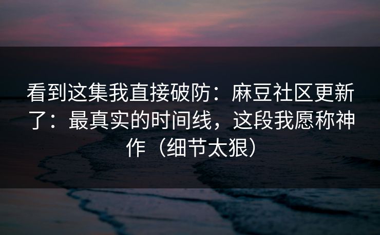 看到这集我直接破防:麻豆社区更新了:最真实的时间线,这段我愿称神作(细节太狠) 看到这集我直接破防:麻豆社区更新了:最真实的时间线,这段我愿称神作(细节太狠)