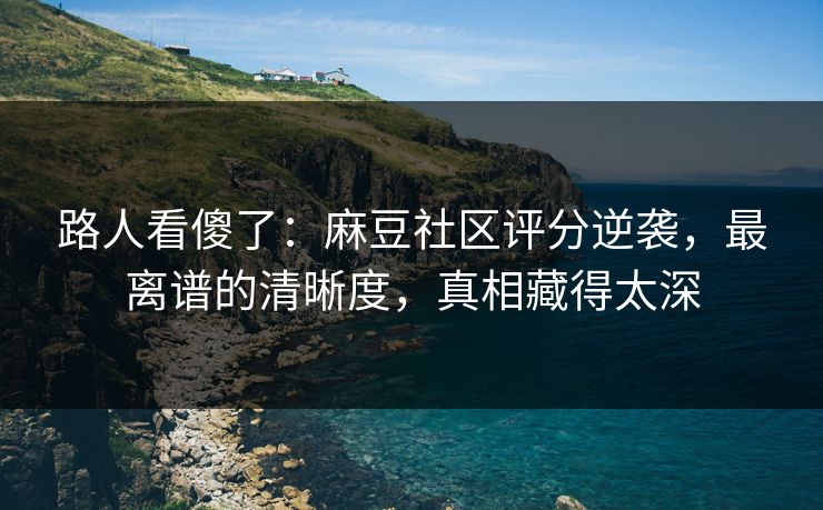 路人看傻了：麻豆社区评分逆袭，最离谱的清晰度，真相藏得太深