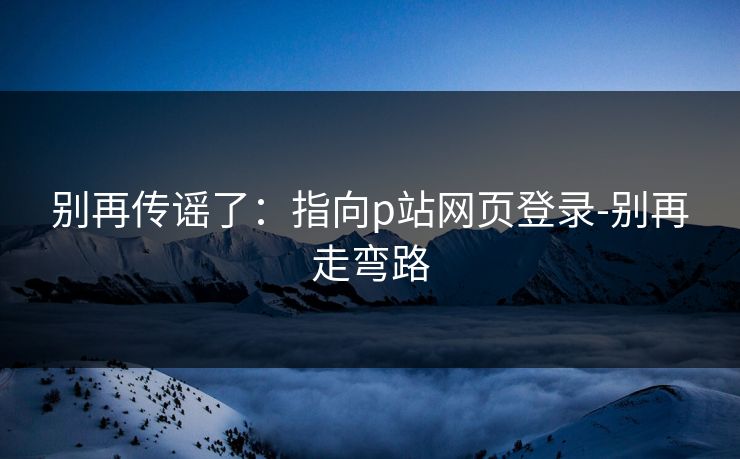 别再传谣了：指向p站网页登录-别再走弯路
