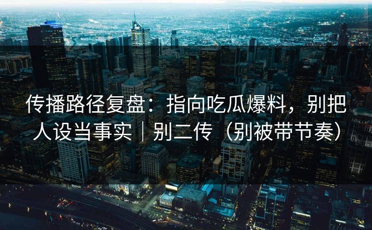 传播路径复盘：指向吃瓜爆料，别把人设当事实｜别二传（别被带节奏）