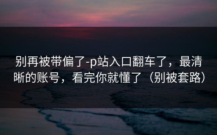 别再被带偏了-p站入口翻车了，最清晰的账号，看完你就懂了（别被套路）