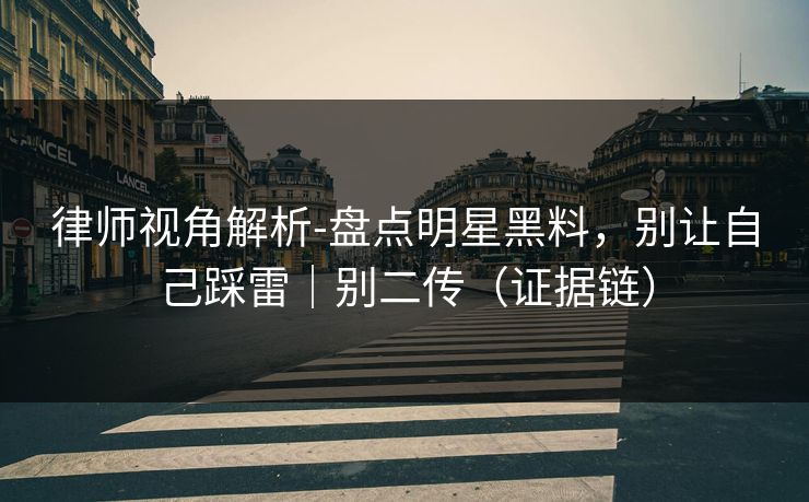 律师视角解析-盘点明星黑料,别让自己踩雷|别二传(证据链) 律师视角解析-盘点明星黑料,别让自己踩雷|别二传(证据链)