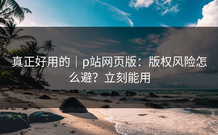真正好用的|p站网页版:版权风险怎么避?立刻能用 真正好用的|p站网页版:版权风险怎么避?立刻能用