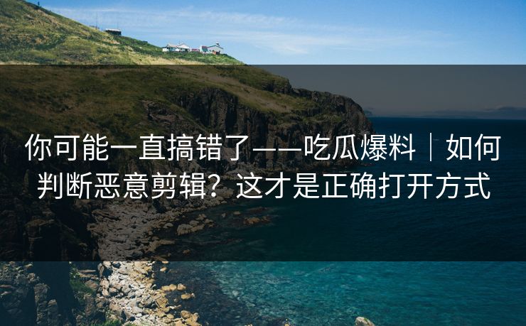 你可能一直搞错了——吃瓜爆料|如何判断恶意剪辑?这才是正确打开方式 你可能一直搞错了——吃瓜爆料|如何判断恶意剪辑?这才是正确打开方式