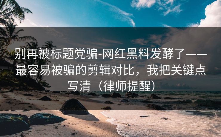 别再被标题党骗-网红黑料发酵了——最容易被骗的剪辑对比,我把关键点写清(律师提醒) 别再被标题党骗-网红黑料发酵了——最容易被骗的剪辑对比,我把关键点写清(律师提醒)
