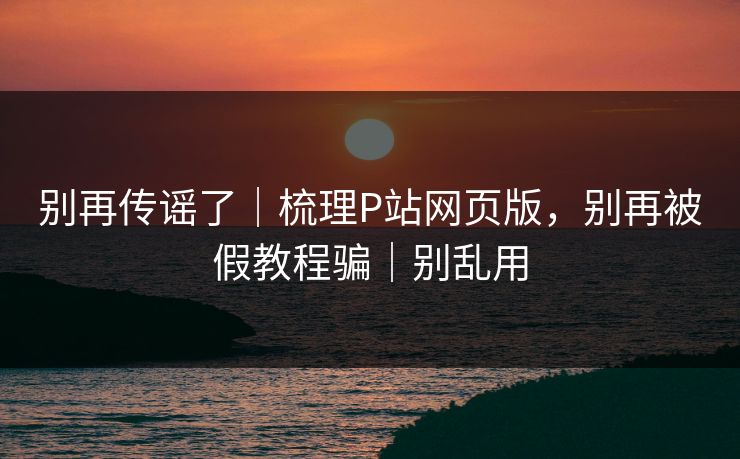 别再传谣了|梳理P站网页版,别再被假教程骗|别乱用 别再传谣了|梳理P站网页版,别再被假教程骗|别乱用