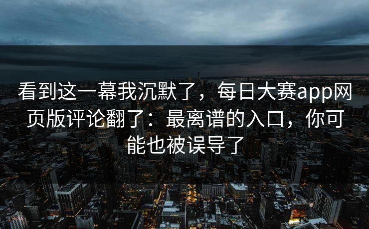 看到这一幕我沉默了，每日大赛app网页版评论翻了：最离谱的入口，你可能也被误导了