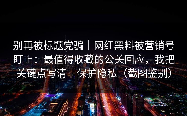 别再被标题党骗|网红黑料被营销号盯上:最值得收藏的公关回应,我把关键点写清|保护隐私(截图鉴别) 别再被标题党骗|网红黑料被营销号盯上:最值得收藏的公关回应,我把关键点写清|保护隐私(截图鉴别)