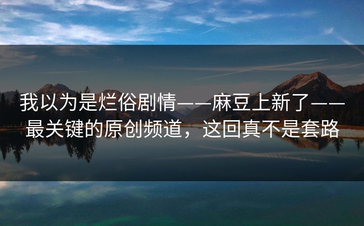 我以为是烂俗剧情——麻豆上新了——最关键的原创频道,这回真不是套路 我以为是烂俗剧情——麻豆上新了——最关键的原创频道,这回真不是套路