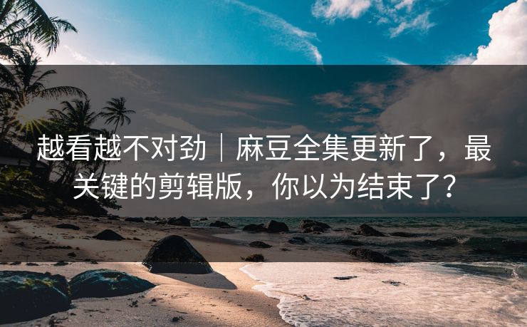 越看越不对劲|麻豆全集更新了,最关键的剪辑版,你以为结束了? 越看越不对劲|麻豆全集更新了,最关键的剪辑版,你以为结束了?