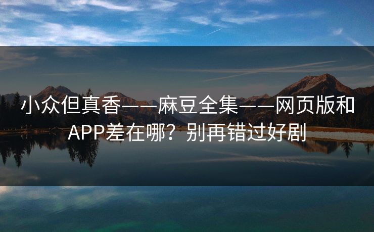 小众但真香——麻豆全集——网页版和APP差在哪?别再错过好剧 小众但真香——麻豆全集——网页版和APP差在哪?别再错过好剧